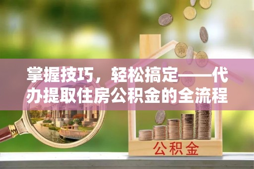 零陵掌握技巧，轻松搞定——代办提取住房公积金的全流程解析