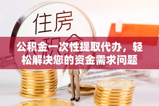 零陵公积金一次性提取代办，轻松解决您的资金需求问题