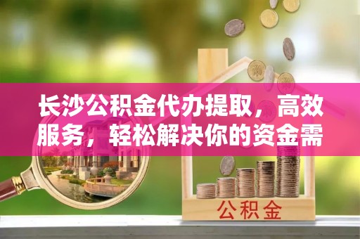零陵长沙公积金代办提取，高效服务，轻松解决你的资金需求