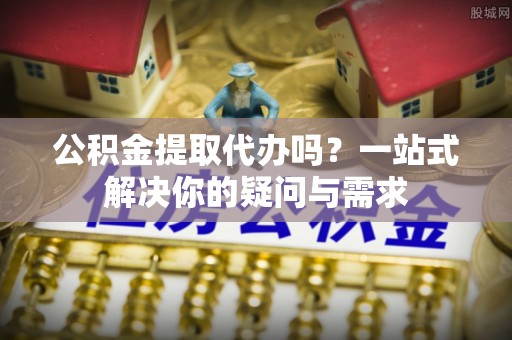 零陵公积金提取代办吗？一站式解决你的疑问与需求