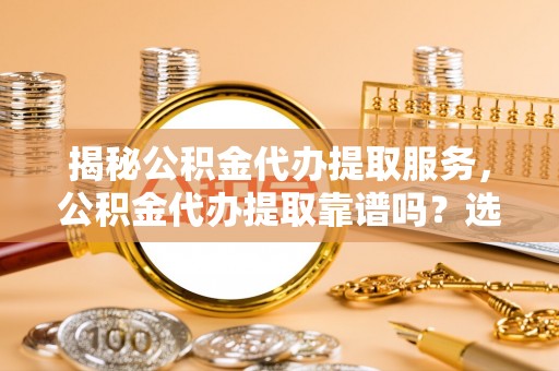 零陵揭秘公积金代办提取服务，公积金代办提取靠谱吗？选择前你需要知道这些！
