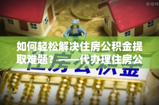 零陵如何轻松解决住房公积金提取难题？——代办理住房公积金提取服务解析