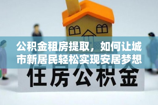 零陵公积金租房提取，如何让城市新居民轻松实现安居梦想
