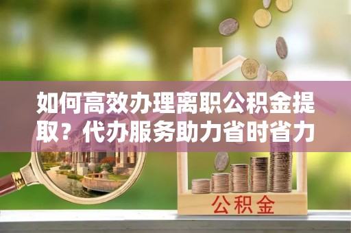 零陵如何高效办理离职公积金提取？代办服务助力省时省力