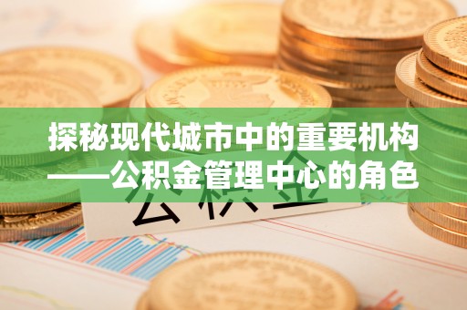 零陵探秘现代城市中的重要机构——公积金管理中心的角色与使命