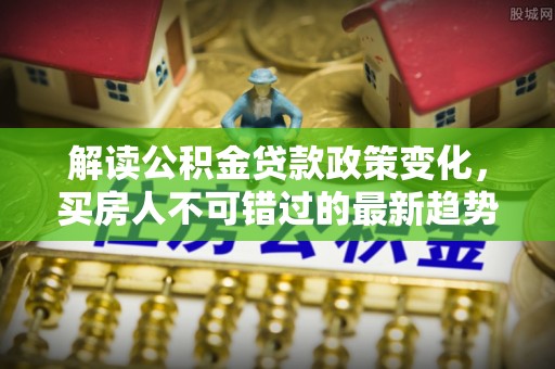 零陵解读公积金贷款政策变化，买房人不可错过的最新趋势