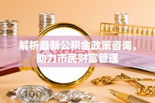 零陵解析最新公积金政策咨询，助力市民财富管理