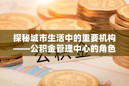 零陵探秘城市生活中的重要机构——公积金管理中心的角色与意义