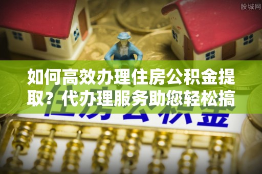 零陵如何高效办理住房公积金提取？代办理服务助您轻松搞定