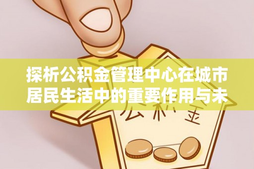 零陵探析公积金管理中心在城市居民生活中的重要作用与未来发展趋势