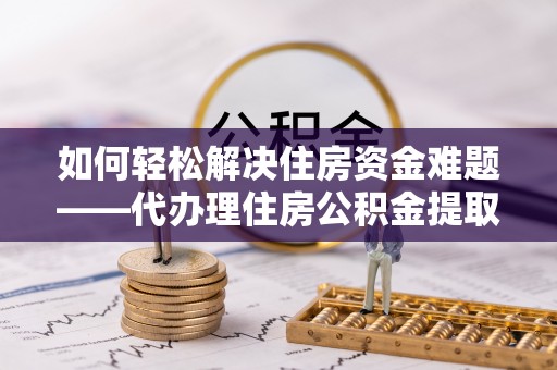 零陵如何轻松解决住房资金难题——代办理住房公积金提取服务详解