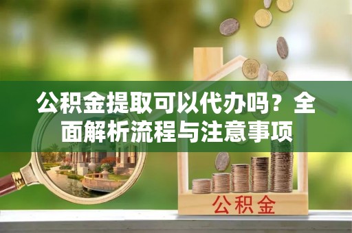 零陵公积金提取可以代办吗？全面解析流程与注意事项