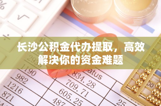 零陵长沙公积金代办提取，高效解决你的资金难题