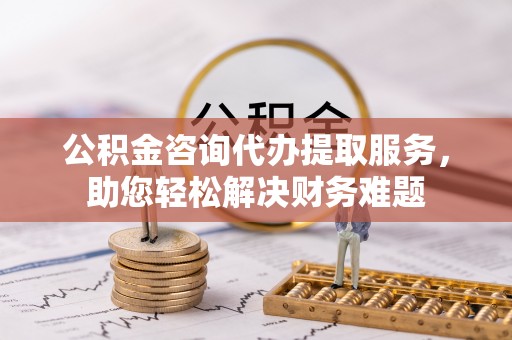 零陵公积金咨询代办提取服务，助您轻松解决财务难题