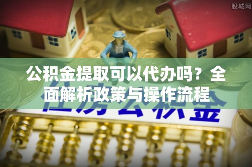 零陵公积金提取可以代办吗？全面解析政策与操作流程