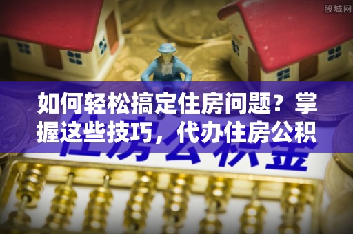 零陵如何轻松搞定住房问题？掌握这些技巧，代办住房公积金提取不再难