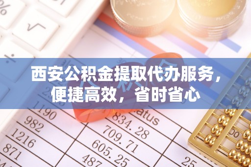 零陵西安公积金提取代办服务，便捷高效，省时省心