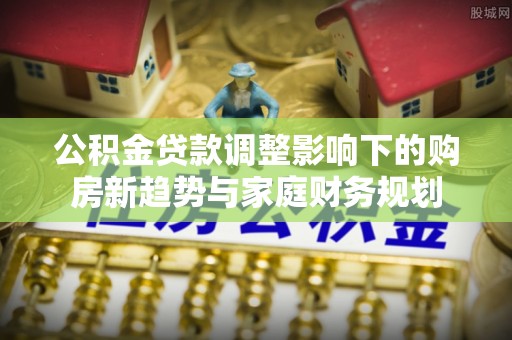 零陵公积金贷款调整影响下的购房新趋势与家庭财务规划
