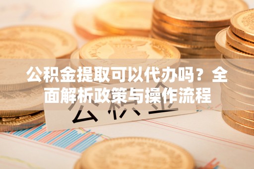 零陵公积金提取可以代办吗？全面解析政策与操作流程