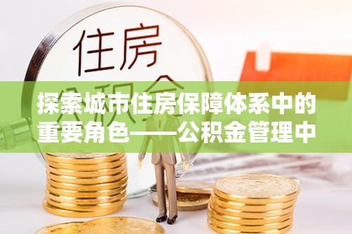 零陵探索城市住房保障体系中的重要角色——公积金管理中心