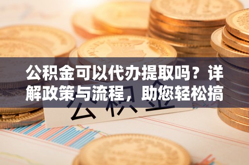零陵公积金可以代办提取吗？详解政策与流程，助您轻松搞定！