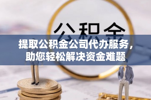 零陵提取公积金公司代办服务，助您轻松解决资金难题