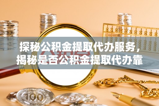 零陵探秘公积金提取代办服务，揭秘是否公积金提取代办靠谱吗？