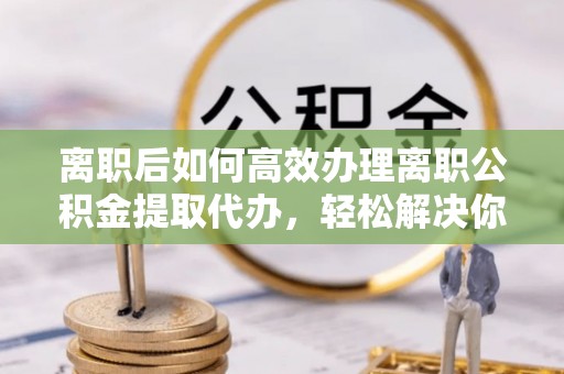 零陵离职后如何高效办理离职公积金提取代办，轻松解决你的后顾之忧